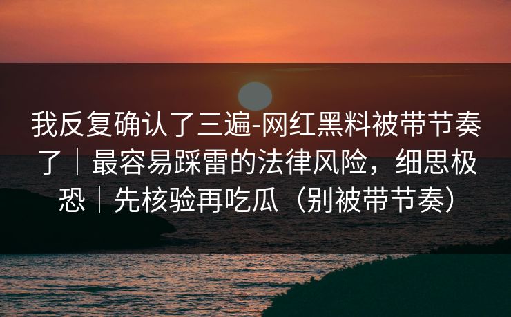 我反复确认了三遍-网红黑料被带节奏了|最容易踩雷的法律风险,细思极恐|先核验再吃瓜(别被带节奏) 我反复确认了三遍-网红黑料被带节奏了|最容易踩雷的法律风险,细思极恐|先核验再吃瓜(别被带节奏)