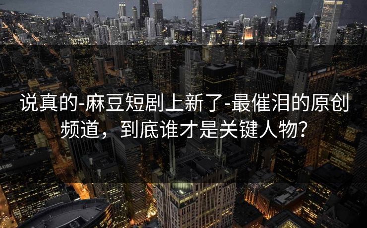 说真的-麻豆短剧上新了-最催泪的原创频道，到底谁才是关键人物？
