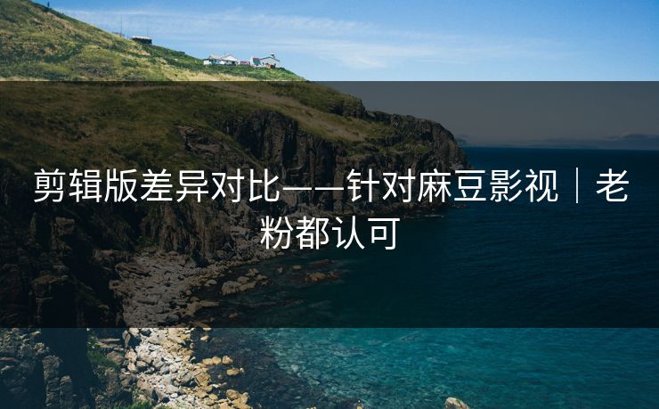 剪辑版差异对比——针对麻豆影视|老粉都认可 剪辑版差异对比——针对麻豆影视|老粉都认可