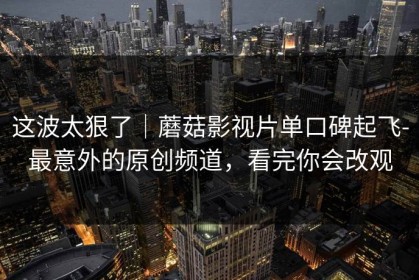 这波太狠了｜蘑菇影视片单口碑起飞-最意外的原创频道，看完你会改观