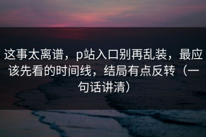 这事太离谱，p站入口别再乱装，最应该先看的时间线，结局有点反转（一句话讲清）