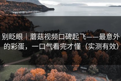 别眨眼｜蘑菇视频口碑起飞——最意外的彩蛋，一口气看完才懂（实测有效）