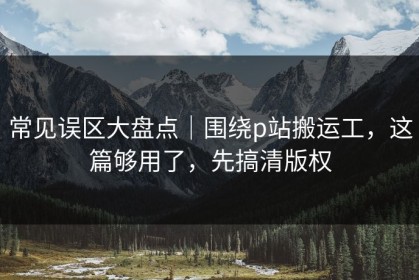 常见误区大盘点｜围绕p站搬运工，这篇够用了，先搞清版权