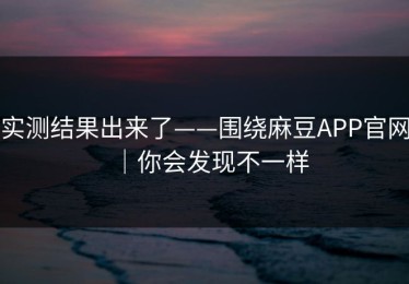 实测结果出来了——围绕麻豆APP官网｜你会发现不一样