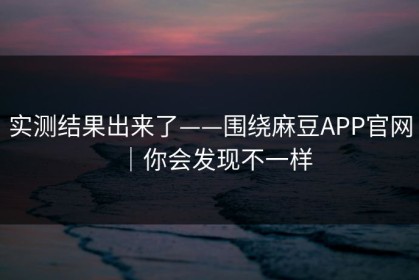 实测结果出来了——围绕麻豆APP官网｜你会发现不一样