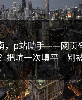 避坑指南，p站助手——网页登录常见报错？把坑一次填平｜别被钓鱼