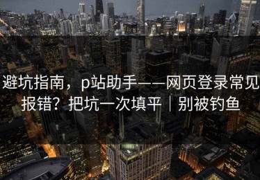 避坑指南，p站助手——网页登录常见报错？把坑一次填平｜别被钓鱼