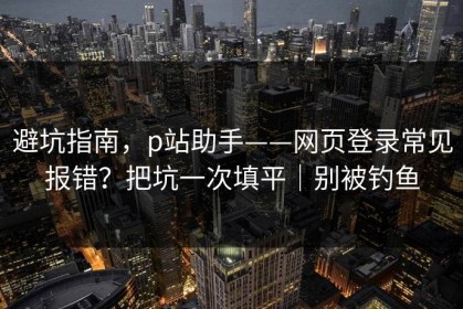 避坑指南，p站助手——网页登录常见报错？把坑一次填平｜别被钓鱼