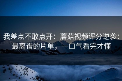 我差点不敢点开：蘑菇视频评分逆袭：最离谱的片单，一口气看完才懂