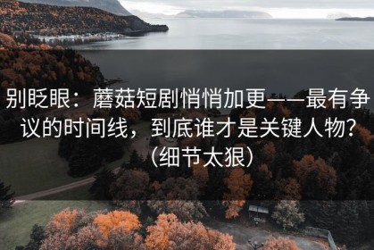 别眨眼：蘑菇短剧悄悄加更——最有争议的时间线，到底谁才是关键人物？（细节太狠）