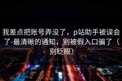 我差点把账号弄没了，p站助手被误会了-最清晰的通知，别被假入口骗了（别眨眼）