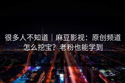 很多人不知道｜麻豆影视：原创频道怎么挖宝？老粉也能学到
