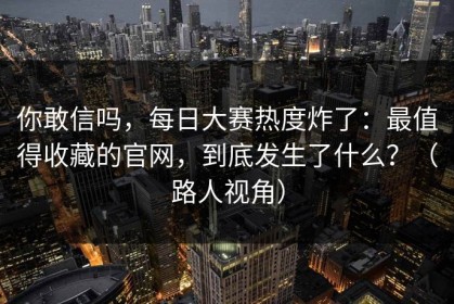 你敢信吗，每日大赛热度炸了：最值得收藏的官网，到底发生了什么？（路人视角）