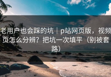 老用户也会踩的坑｜p站网页版，视频页怎么分辨？把坑一次填平（别被套路）