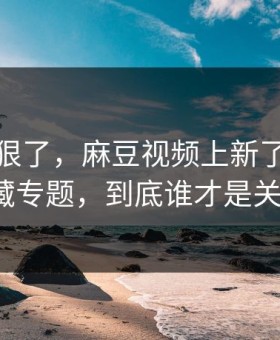这波太狠了，麻豆视频上新了｜最反常的隐藏专题，到底谁才是关键人物？