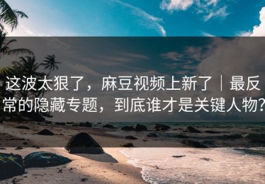 这波太狠了，麻豆视频上新了｜最反常的隐藏专题，到底谁才是关键人物？
