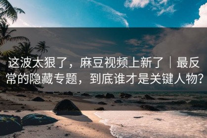 这波太狠了，麻豆视频上新了｜最反常的隐藏专题，到底谁才是关键人物？