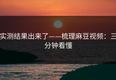 实测结果出来了——梳理麻豆视频：三分钟看懂