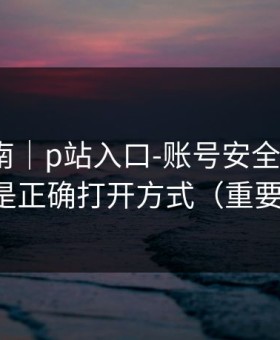 避坑指南｜p站入口-账号安全怎么做？这才是正确打开方式（重要提醒）