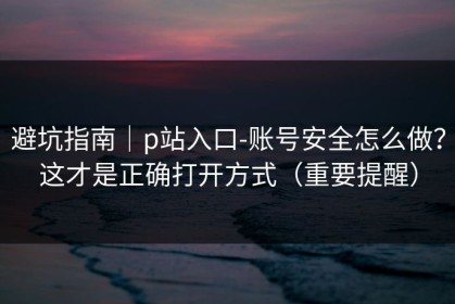 避坑指南｜p站入口-账号安全怎么做？这才是正确打开方式（重要提醒）
