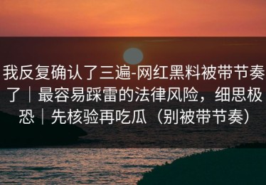 我反复确认了三遍-网红黑料被带节奏了｜最容易踩雷的法律风险，细思极恐｜先核验再吃瓜（别被带节奏）