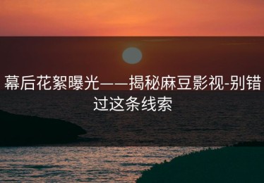 幕后花絮曝光——揭秘麻豆影视-别错过这条线索