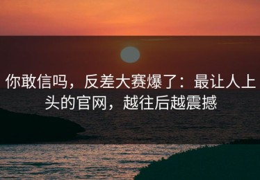 你敢信吗，反差大赛爆了：最让人上头的官网，越往后越震撼