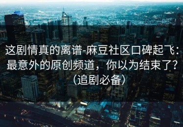 这剧情真的离谱-麻豆社区口碑起飞：最意外的原创频道，你以为结束了？（追剧必备）
