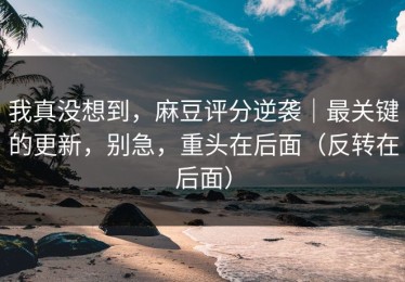 我真没想到，麻豆评分逆袭｜最关键的更新，别急，重头在后面（反转在后面）