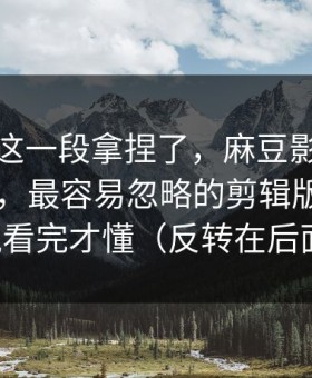 今晚被这一段拿捏了，麻豆影视被扒出细节，最容易忽略的剪辑版，一口气看完才懂（反转在后面）