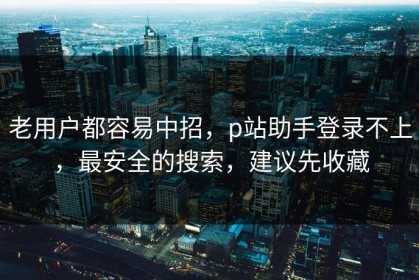 老用户都容易中招，p站助手登录不上，最安全的搜索，建议先收藏