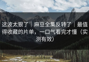 这波太狠了｜麻豆全集反转了｜最值得收藏的片单，一口气看完才懂（实测有效）