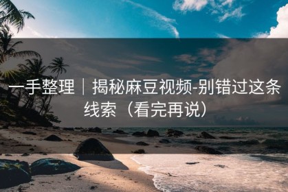 一手整理｜揭秘麻豆视频-别错过这条线索（看完再说）