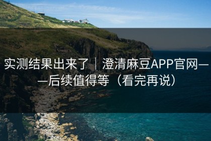 实测结果出来了｜澄清麻豆APP官网——后续值得等（看完再说）