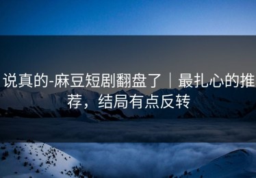 说真的-麻豆短剧翻盘了｜最扎心的推荐，结局有点反转
