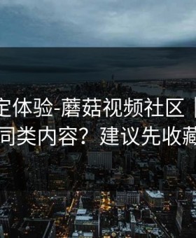 细节决定体验-蘑菇视频社区｜如何找同类内容？建议先收藏