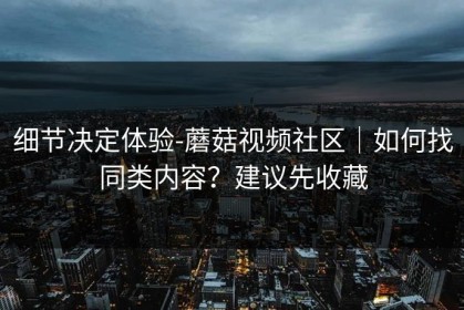 细节决定体验-蘑菇视频社区｜如何找同类内容？建议先收藏
