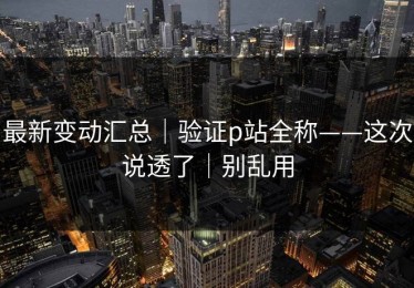 最新变动汇总｜验证p站全称——这次说透了｜别乱用