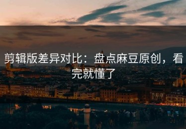 剪辑版差异对比：盘点麻豆原创，看完就懂了