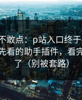 我差点不敢点：p站入口终于弄明白：最应该先看的助手插件，看完你就懂了（别被套路）