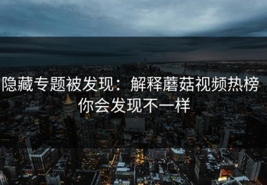 隐藏专题被发现：解释蘑菇视频热榜｜你会发现不一样