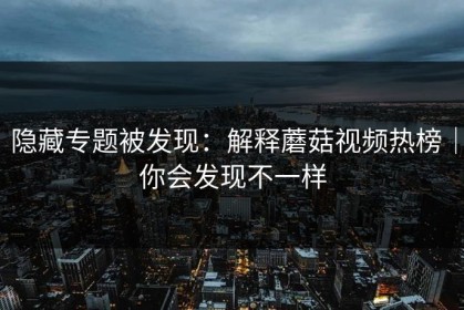 隐藏专题被发现：解释蘑菇视频热榜｜你会发现不一样