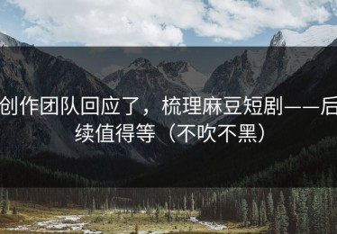 创作团队回应了，梳理麻豆短剧——后续值得等（不吹不黑）