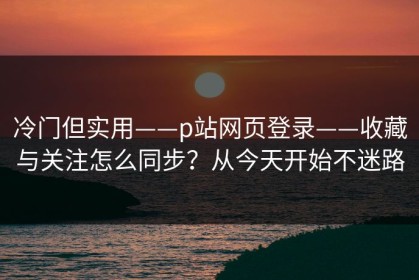 冷门但实用——p站网页登录——收藏与关注怎么同步？从今天开始不迷路