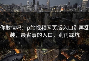 你敢信吗：p站视频网页版入口别再乱装，最省事的入口，别再踩坑