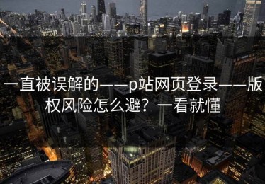 一直被误解的——p站网页登录——版权风险怎么避？一看就懂