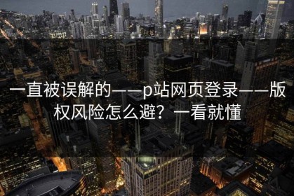 一直被误解的——p站网页登录——版权风险怎么避？一看就懂