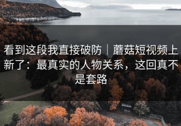 看到这段我直接破防｜蘑菇短视频上新了：最真实的人物关系，这回真不是套路