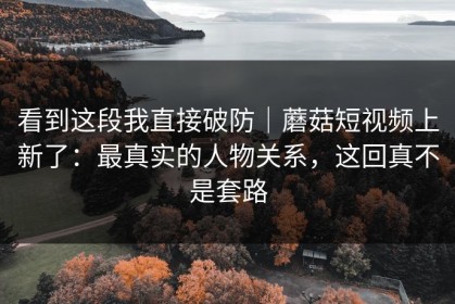 看到这段我直接破防｜蘑菇短视频上新了：最真实的人物关系，这回真不是套路