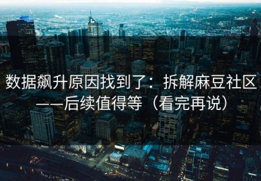 数据飙升原因找到了：拆解麻豆社区——后续值得等（看完再说）